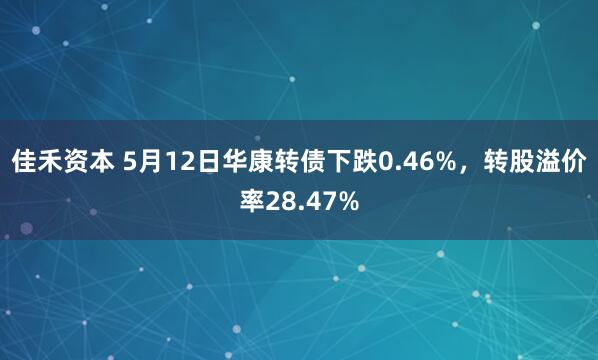 佳禾资本 5月12日华康转债下跌0.46%，转股溢价率28.47%