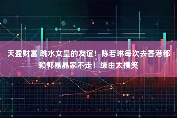 天盈财富 跳水女皇的友谊！陈若琳每次去香港都赖郭晶晶家不走！缘由太搞笑