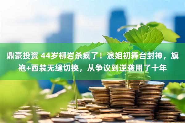 鼎豪投资 44岁柳岩杀疯了！浪姐初舞台封神，旗袍+西装无缝切换，从争议到逆袭用了十年